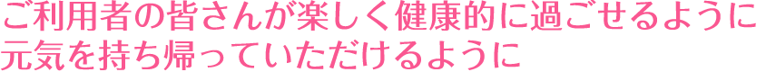 ご利用者の皆さんが楽しく健康的に過ごせるように元気を持ち帰っていただけるように